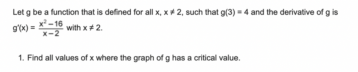 Let g be a function that is defined for all x, x + 2, such that g(3) = 4 and the derivative of g is
x² – 16
g'(x)
with x + 2.
x-2
1. Find all values of x where the graph of g has a critical value.
