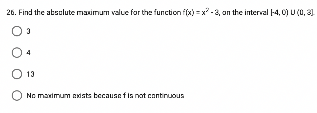 26. Find the absolute maximum value for the function f(x) = x2 - 3, on the interval [-4, 0) U (0, 3].
%3D
3
4
O 13
O No maximum exists because f is not continuous
