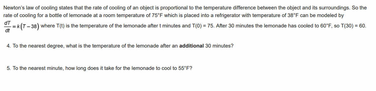 Newton's law of cooling states that the rate of cooling of an object is proportional to the temperature difference between the object and its surroundings. So the
rate of cooling for a bottle of lemonade at a room temperature of 75°F which is placed into a refrigerator with temperature of 38°F can be modeled by
dT
dt
= k (T – 38) where T(t) is the temperature of the lemonade after t minutes and T(0) = 75. After 30 minutes the lemonade has cooled to 60°F, so T(30) = 60.
4. To the nearest degree, what is the temperature of the lemonade after an additional 30 minutes?
5. To the nearest minute, how long does it take for the lemonade to cool to 55°F?