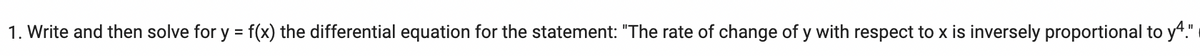 1. Write and then solve for y = f(x) the differential equation for the statement: "The rate of change of y with respect to x is inversely proportional to y4."