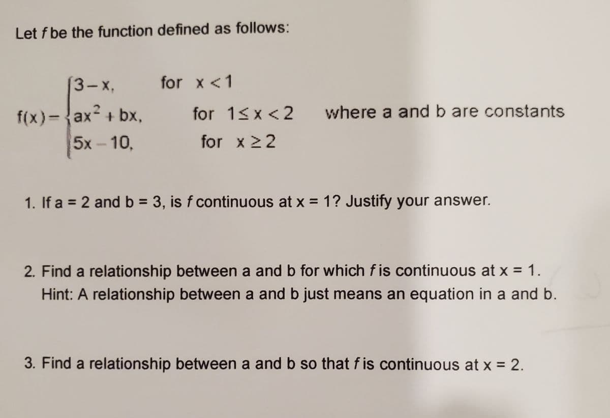 Let f be the function defined as follows:
3-х,
for x <1
f(x)-{ax² + bx,
5x - 10,
for 1<x <2
where a and b are constants
for x 22
1. If a = 2 and b = 3, is f continuous at x = 1? Justify your answer.
2. Find a relationship between a and b for which f is continuous at x = 1.
Hint: A relationship between a and b just means an equation in a and b.
3. Find a relationship between a and b so that f is continuous at x = 2.
