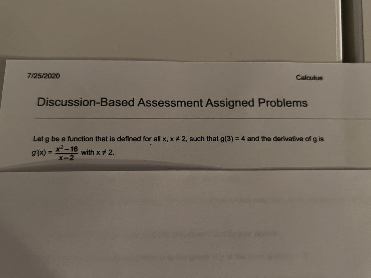 7/25/2020
Calculus
Discussion-Based Assessment Assigned Problems
Let g be a function that is defined for all x, x # 2, such that g(3) = 4 and the derivative of g is
x²-16
x-2
g'(x) =
with x # 2.
