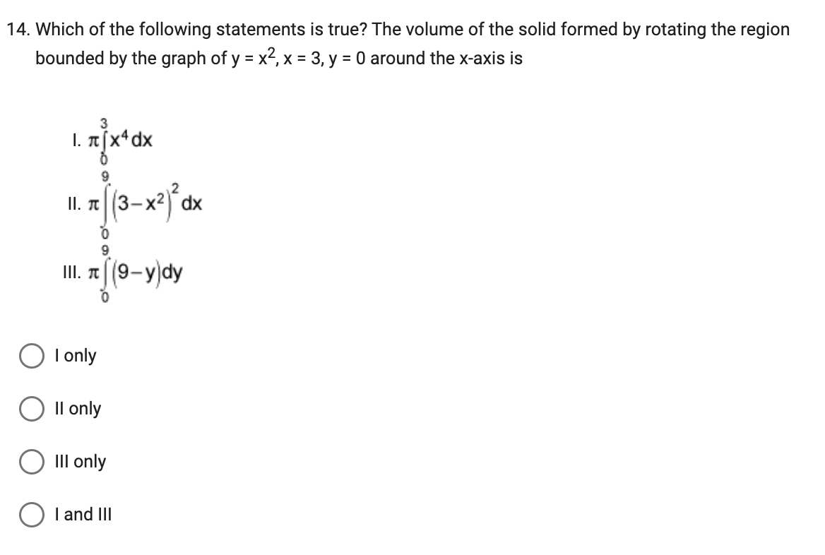 14. Which of the following statements is true? The volume of the solid formed by rotating the region
bounded by the graph of y = x², x = 3, y = 0 around the x-axis is
3
1. π [x4 dx
11.
R
9
I only
9
III. (9-y)dy
0
II only
(3-x²)² dx
III only
I and III
