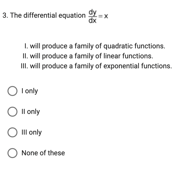 3. The differential equation dy =
=X
dx
1. will produce a family of quadratic functions.
II. will produce a family of linear functions.
III. will produce a family of exponential functions.
O I only
II only
O III only
O None of these