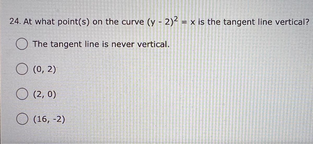 24. At what point(s) on the curve (y - 2)² = x is the tangent line vertical?
O The tangent line is never vertical.
O (0, 2)
O (2, 0)
(16, -2)
