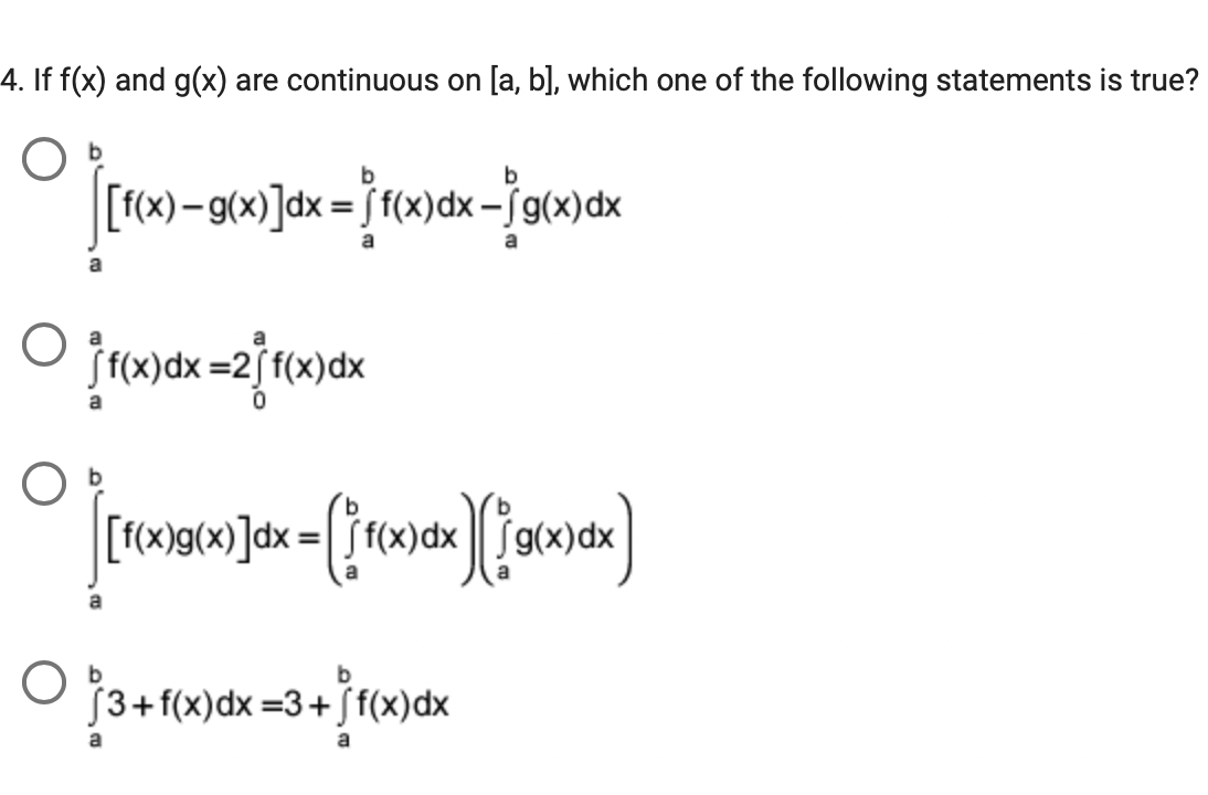4. If f(x) and g(x) are continuous on [a, b], which one of the following statements is true?
[f(x)-g(x)]dx = [ f(x)dx-ƒg(x)dx
%3D
[ f(x)dx =2[f(x)dx
[f(x)g(x)]dx =[ [ f(x)dx
O
Ĵ3+f(x)dx =3+[ f(x)dx
a
a
