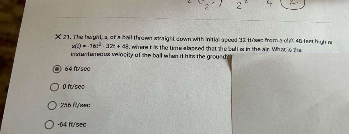 2
X 21. The height, s, of a ball thrown straight down with initial speed 32 ft/sec from a cliff 48 feet high is
s(t) = -16t2 - 32t + 48, where t is the time elapsed that the ball is in the air. What is the
instantaneous velocity of the ball when it hits the ground?
64 ft/sec
O O ft/sec
256 ft/sec
-64 ft/sec
ナ
