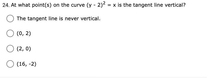 24. At what point(s) on the curve (y - 2)2 = x is the tangent line vertical?
The tangent line is never vertical.
(0, 2)
(2, 0)
(16, -2)
