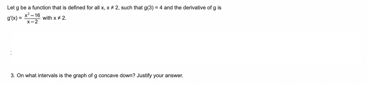 Let g be a function that is defined for all x, x + 2, such that g(3) = 4 and the derivative of g is
x? – 16
g'(x) =
with x + 2.
X-2
3. On what intervals is the graph of g concave down? Justify your answer.
