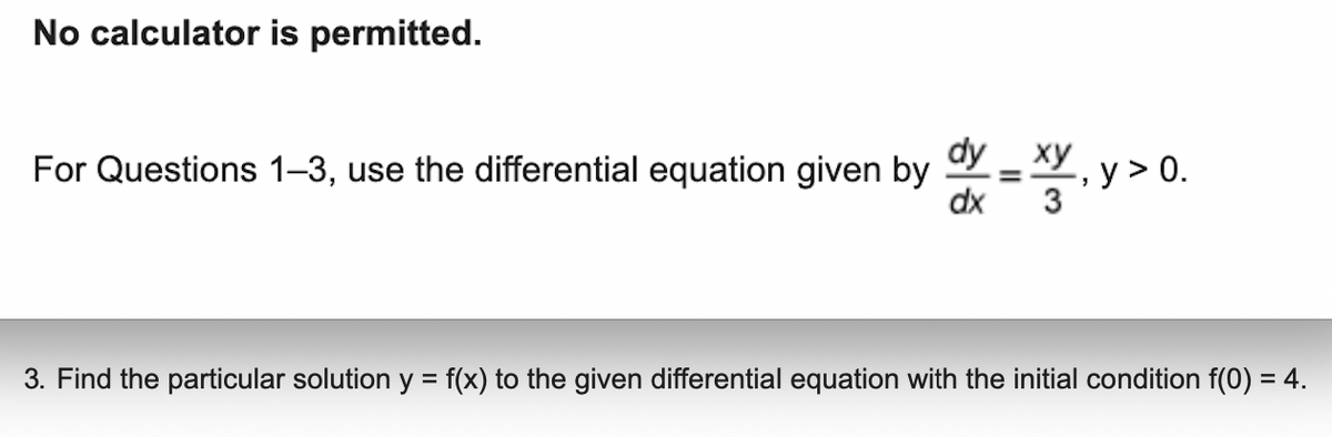 No calculator is permitted.
For Questions 1-3, use the differential equation given by -XV, y > 0.
dy xy
dx
=
3
3. Find the particular solution y = f(x) to the given differential equation with the initial condition f(0) = 4.
