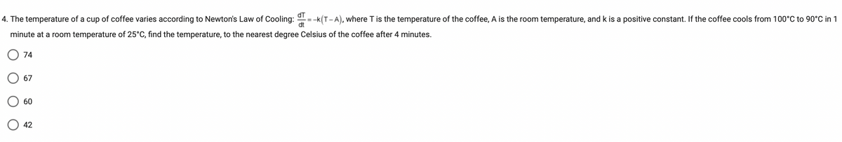 4. The temperature of a cup of coffee varies according to Newton's Law of Cooling: =-k(T-A), where T is the temperature of the coffee, A is the room temperature, and k is a positive constant. If the coffee cools from 100°C to 90°C in 1
minute at a room temperature of 25°C, find the temperature, to the nearest degree Celsius of the coffee after 4 minutes.
74
67
60
dT
dt
O 42