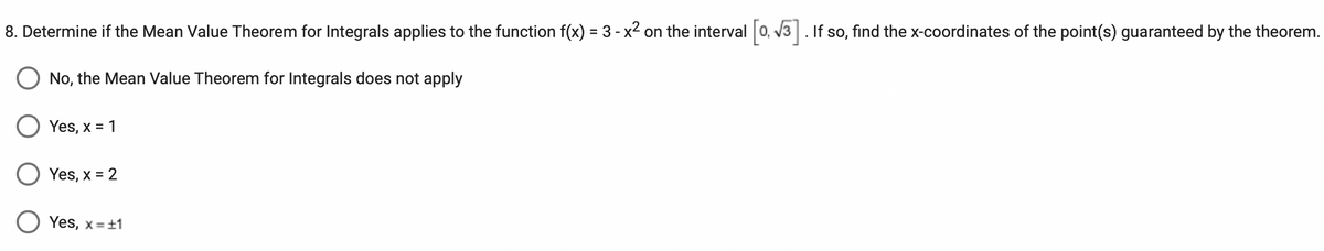 8. Determine if the Mean Value Theorem for Integrals applies to the function f(x) = 3 - x² on the interval [0, √3]. If so, find the x-coordinates of the point(s) guaranteed by the theorem.
O No, the Mean Value Theorem for Integrals does not apply
Yes, x = 1
Yes, x = 2
O Yes, x= ±1