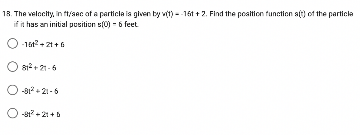 18. The velocity, in ft/sec of a particle is given by v(t) = -16t+2. Find the position function s(t) of the particle
if it has an initial position s(0) = 6 feet.
-16t² + 2t + 6
8t² + 2t - 6
-8t² + 2t - 6
-8t² + 2t + 6