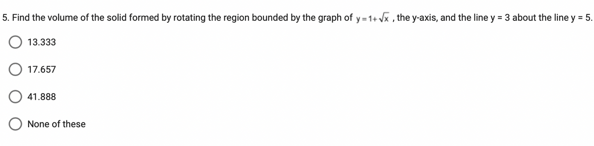 5. Find the volume of the solid formed by rotating the region bounded by the graph of y=1+√x, the y-axis, and the line y = 3 about the line y = 5.
13.333
17.657
41.888
O None of these