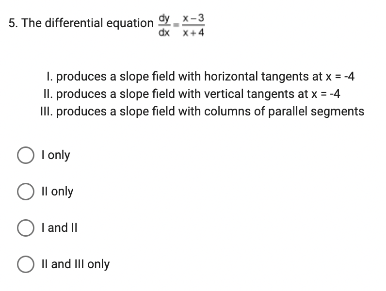 x-3
dx x+4
5. The differential equation dy
1. produces a slope field with horizontal tangents at x = -4
II. produces a slope field with vertical tangents at x = -4
III. produces a slope field with columns of parallel segments
O I only
O II only
O I and II
O II and III only