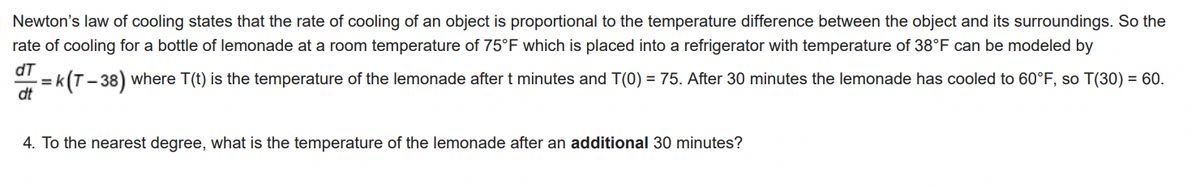 Newton's law of cooling states that the rate of cooling of an object is proportional to the temperature difference between the object and its surroundings. So the
rate of cooling for a bottle of lemonade at a room temperature of 75°F which is placed into a refrigerator with temperature of 38°F can be modeled by
dT
dt
=k(T–38) where T(t) is the temperature of the lemonade after t minutes and T(0) = 75. After 30 minutes the lemonade has cooled to 60°F, so T(30) = 60.
4. To the nearest degree, what is the temperature of the lemonade after an additional 30 minutes?