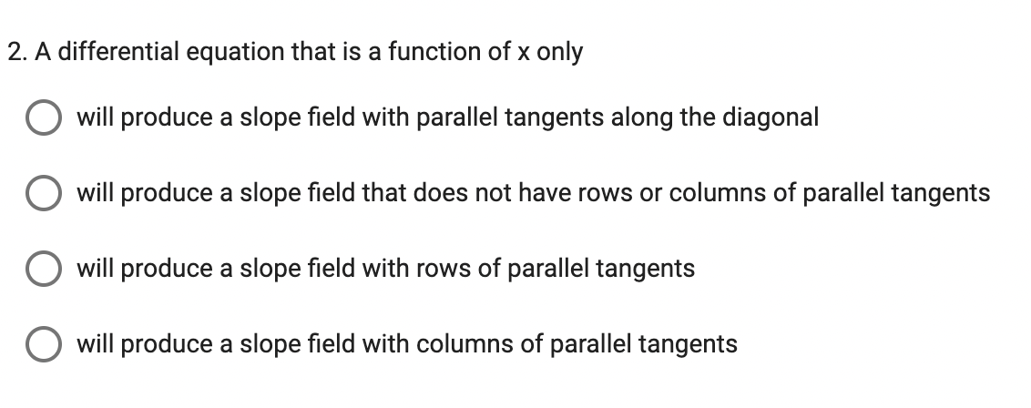 2. A differential equation that is a function of x only
will produce a slope field with parallel tangents along the diagonal
will produce a slope field that does not have rows or columns of parallel tangents
will produce a slope field with rows of parallel tangents
O will produce a slope field with columns of parallel tangents
