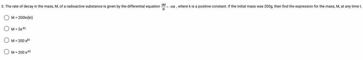 3. The rate of decay in the mass, M, of a radioactive substance is given by the differential equation dM --KM, where k is a positive constant. If the initial mass was 200g, then find the expression for the mass, M, at any time t.
dt
M = 200ln(kt)
M = 2e-kt
M = 200 ekt
M = 200 e-kt