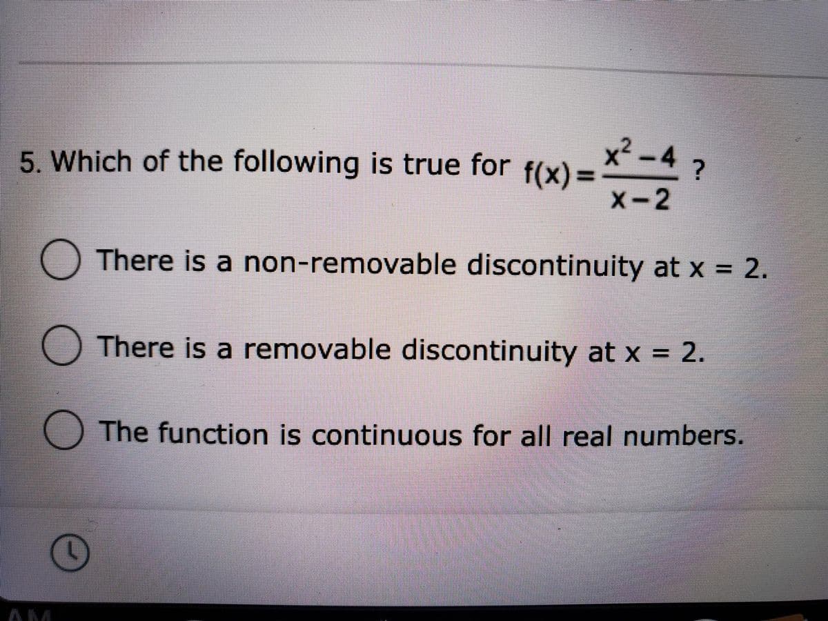 5. Which of the following is true for f(x)= *-4 ?
X-2
There is a non-removable discontinuity at x = 2.
There is a removable discontinuity at x = 2.
The function is continuous for all real numbers.
AM
