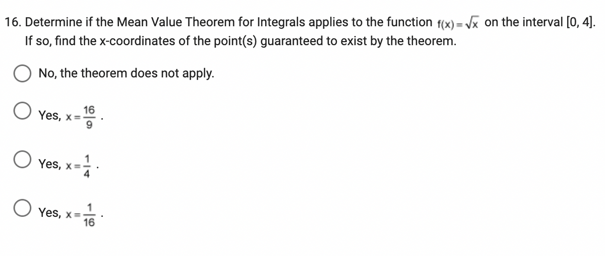 16. Determine if the Mean Value Theorem for Integrals applies to the function f(x)=√x on the interval [0, 4].
If so, find the x-coordinates of the point(s) guaranteed to exist by the theorem.
No, the theorem does not apply.
16
9
Yes, x=-
Yes, x=
Yes, x=-
=
16