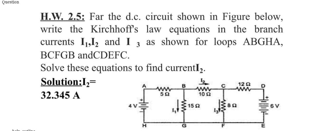 Question
H.W. 2.5: Far the d.c. circuit shown in Figure below,
write the Kirchhoff's law equations in the branch
currents I1,I2 and I
3
as shown for loops ABGHA,
BCFGB andCDEFC.
Solve these equations to find currentI,.
Solution:I,=
12 2
B
ww
32.345 A
10 2
4 V
15 2
6 V
E
holn outlino
