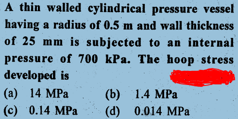A thin walled cylindrical pressure vessel
having a radius of 0.5 m and wall thickness
of 25 mm is subjected to an internal
pressure of 700 kPa. The hoop stress
developed is
(а) 14 МPа
(b) 1.4 МPа
(d) 0.014 MРа
(c) 0.14 MPa
