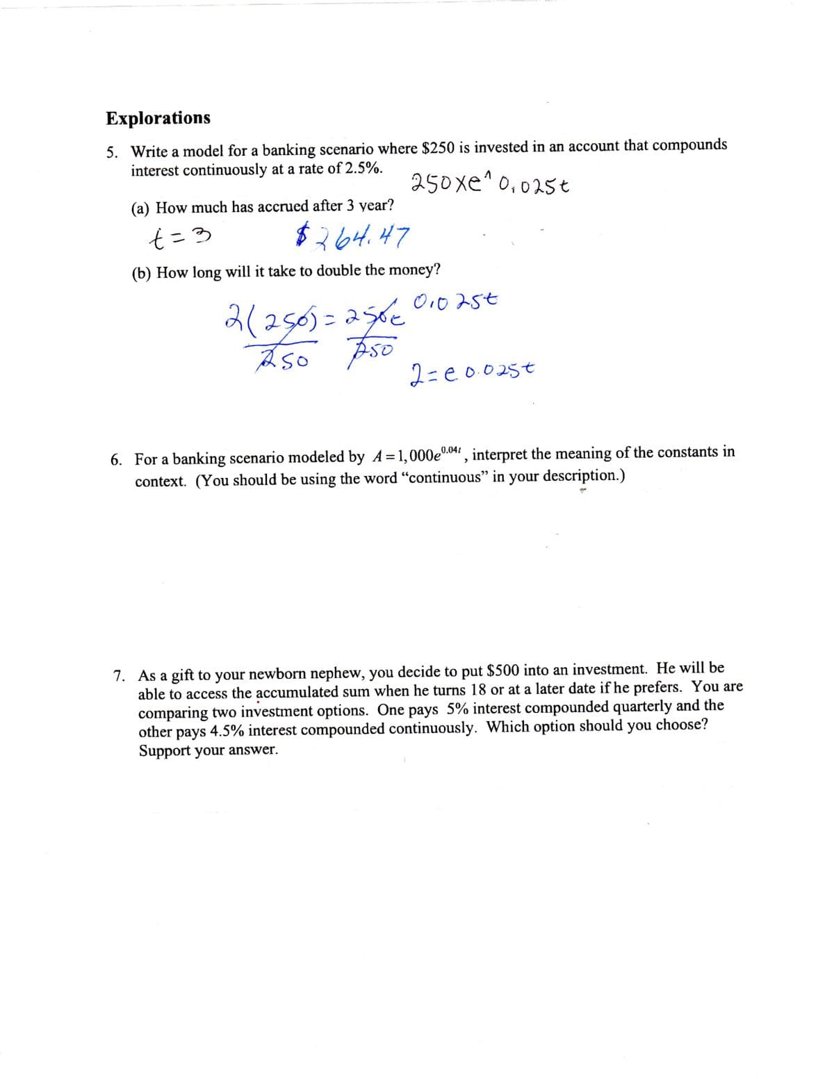 Explorations
5. Write a model for a banking scenario where $250 is invested in an account that compounds
interest continuously at a rate of 2.5%.
250xe^ 0,025t
(a) How much has accrued after 3 year?
$264.47
(b) How long will it take to double the money?
O10 25t
2(2505=256€
2=e0025t
6. For a banking scenario modeled by A = 1,000e0.04 , interpret the meaning of the constants in
context. (You should be using the word "continuous" in your description.)
7. As a gift to your newborn nephew, you decide to put $500 into an investment. He will be
able to access the accumulated sum when he turns 18 or at a later date if he prefers. You are
comparing two investment options. One pays 5% interest compounded quarterly and the
other pays 4.5% interest compounded continuously. Which option should you choose?
Support your answer.
