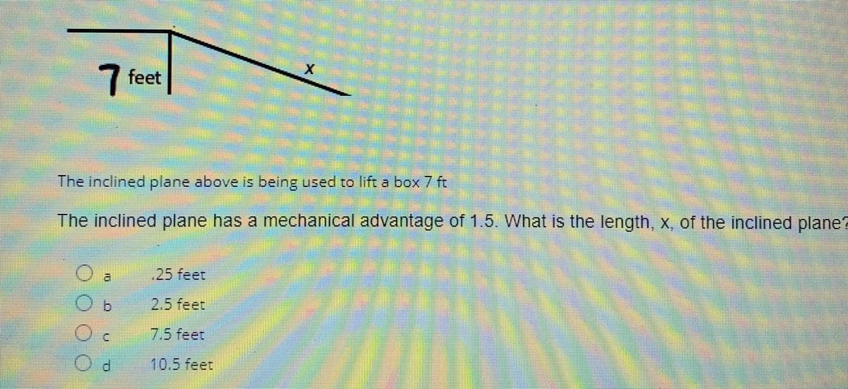 7 feet
The inclined plane above is being used to lift a box 7 ft
The inclined plane has a mechanical advantage of 1.5. What is the length, x, of the inclined plane?
OOO
a
C
d
25 feet
2.5 feet
7.5 feet
10.5 feet