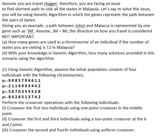 Assume you are travel vlogger, therefore, you are facing an issue
to find shortest path to visit all the states in Malaysia. Let's say to solve this issue,
you will be using Genetic Algorithm in which the genes represent the path between
the pairs of states.
Giving you an example, a path between Johor and Malacca is represented by one
gene such as 'JM'. Assume, JM = MJ, the direction on how you travel is considered
NOT IMPORTANT.
(a) How many genes are used in a chromosome of an individual if the number of
states you are visiting is 12 in Malaysia?
(b) with your knowledge in Genetic Algorithm, how many solutions provided in this
scenario using the algorithm.
(c) Using Genetic Algorithm, assume the initial population consists of four
individuals with the following chromosomes,
y1-9 9 8 5 7 9 6611
y2-2116993442
y3=5670354528
y4=8428513742
Perform the crossover operations with the following individuals:
(i) Crossover the first two individuals using one-point crossover in the middle
point.
(ii) Crossover the first and third individuals using a two-point crossover at the b
and f point.
(iii) Crossover the second and fourth individuals using uniform crossover.