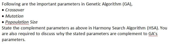 Following are the important parameters in Genetic Algorithm (GA),
• Crossover
Mutation
Popoulation Size
State the complement parameters as above in Harmony Search Algorithm (HSA). You
are also required to discuss why the stated parameters are complement to GA's
parameters.
