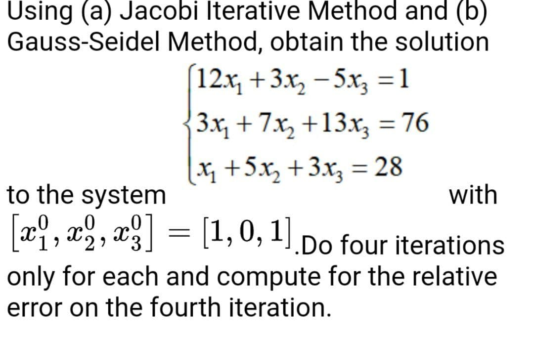 Using (a) Jacobi Iterative Method and (b)
Gauss-Seidel Method, obtain the solution
[12x₂ + 3x₂ −5x3 =1
3x₁ +7x₂ +13x₂ = 76
[x₂ +5x₂+3x₂ = 28
to the system
0
with
[x1, x2, x3]
x2, x²]
= [1,0, 1]
J.Do four iterations
only for each and compute for the relative
error on the fourth iteration.