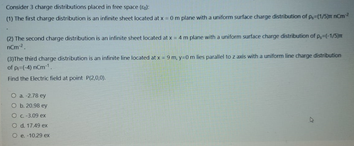 Consider 3 charge distributions placed in free space (E0):
(1) The first charge distribution is an infinite sheet located at x = 0 m plane with a uniform surface charge distribution of p=(1/5)m nCm2
(2) The second charge distribution is an infinite sheet located at x = 4 m plane with a uniform surface charge distribution of p=(-1/5)m
nCm-2.
(3)The third charge distribution is an infinite line located at x = 9 m, y=0 m lies parallel to z axis with a uniform line charge distribution
of pi=(-4) nCm-1.
Find the Electric field at point P(2,0,0).
O a. -2.78 ey
O b. 20.98 ey
O c. -3.09 ex
O d. 17.49 ex
O e. -10.29 ex
