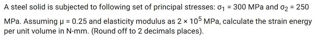 A steel solid is subjected to following set of principal stresses: 01 = 300 MPa and o2 = 250
MPa. Assuming u = 0.25 and elasticity modulus as 2 x 10 MPa, calculate the strain energy
per unit volume in N-mm. (Round off to 2 decimals places).

