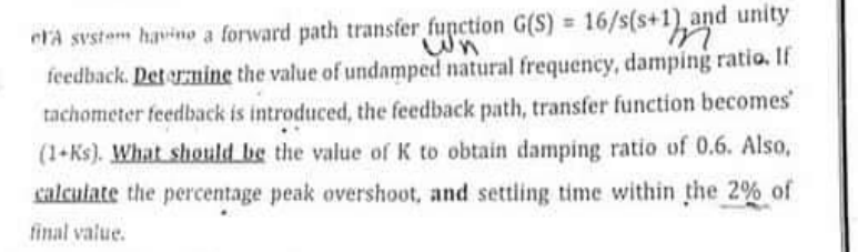 era svstem havino a forward path transfer function G(S) = 16/s(s+1), and unity
wn
feedback. Det ormine the value of undamped natural frequency, damping ratio. If
tachometer feedback is introduced, the feedback path, transfer function becomes
(1+Ks). What should be the value of K to obtain damping ratio of 0.6. Also,
calculate the percentage peak overshoot, and settling time within the 2% of
final value.
