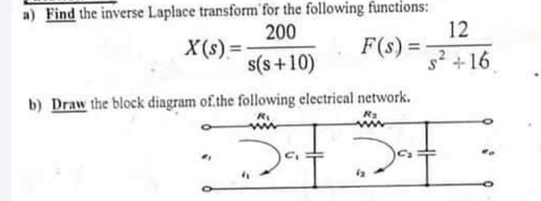 a) Find the inverse Laplace transform for the following functions:
12
F(s) =
200
X(s) =
s(s +10)
91+
b) Draw the block diagram of the following electrical network.
