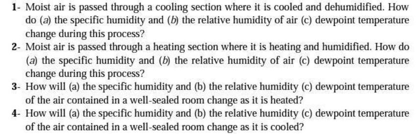 1- Moist air is passed through a cooling section where it is cooled and dehumidified. How
do (a) the specific humidity and (b) the relative humidity of air (c) dewpoint temperature
change during this process?
2- Moist air is passed through a heating section where it is heating and humidified. How do
(a) the specific humidity and (b) the relative humidity of air (c) dewpoint temperature
change during this process?
3- How will (a) the specific humidity and (b) the relative humidity (c) dewpoint temperature
of the air contained in a well-sealed room change as it is heated?
4- How will (a) the specific humidity and (b) the relative humidity (c) dewpoint temperature
of the air contained in a well-sealed room change as it is cooled?
