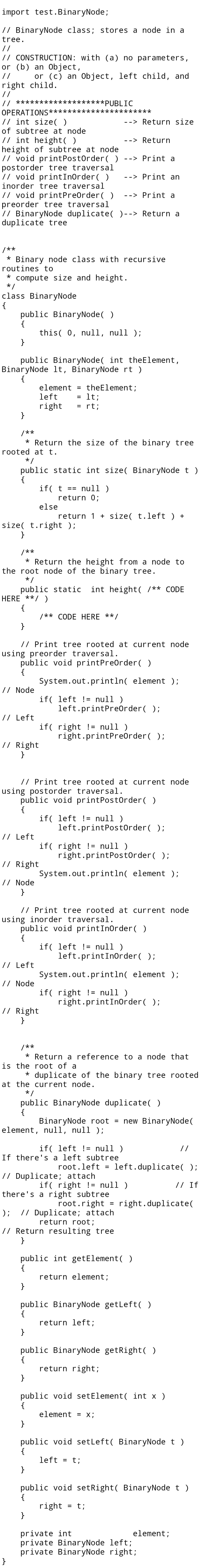 import test.BinaryNode;
// BinaryNode class; stores a node in a
tree.
//
// CONSTRUCTION: with (a) no parameters,
or (b) an 0bject,
//
or (c) an Object, left child, and
right child.
//
// *****
***PUBLIC
OPERATIONS***
// int size( )
of subtree at node
// int height( )
height of subtree at node
// void printPostOrder( )
postorder tree traversal
// void printInorder( )
inorder tree traversal
t*****
--> Return size
--> Return
--> Print a
--> Print an
// void printPreOrder( )
preorder tree traversal
// BinaryNode duplicate( )--> Return a
duplicate tree
--> Print a
/**
* Binary node class with recursive
routines to
compute size and height.
*/
class BinaryNode
{
public BinaryNode( )
{
this( 0, null, null );
}
public BinaryNode( int theElement,
BinaryNode lt, BinaryNode rt )
{
element
theElement;
lt;
= rt;
%3D
left
%3D
right
}
%3D
/**
* Return the size of the binary tree
rooted at t.
치/
public static int size( BinaryNode t)
{
if( t ==
return 0;
null )
else
return 1 + size( t.left ) +
size( t.right );
}
/**
* Return the height from a node to
the root node of the binary tree.
* /
public static int height( /** CODE
HERE **/ )
{
/** CODE HERE **/
}
// Print tree rooted at current node
using preorder traversal.
public void printPreOrder( )
{
System.out.println( element );
// Node
if( left != null )
left.printPreOrder( );
// Left
if( right != null )
right.printPreOrder( );
// Right|
}
// Print tree rooted at current node
using postorder traversal.
public void printPostorder( )
{
if( left != null )
left.printPostorder( );
// Left
if( right != null )
right.printPostOrder( );
// Right|
System.out.println( element );
// Node
}
// Print tree rooted at current node
using inorder traversal.
public void printInorder (O
{
if( left != null )
left.printInOrder( );
// Left
System.out.println( element );
// Node
if( right != null )
right.printInOrder( );
// Right|
}
/**
* Return a reference to a node that
is the root of a
* duplicate of the binary tree rooted
at the current node.
*/
public BinaryNode duplicate( )
{
BinaryNode root =
element, null, null );
new BinaryNode(
if( left != null )
If there's a left subtree
//
root.left = left.duplicate( );
%3D
// Duplicate; attach
if( right != null )
there's a right subtree
// If
root.right = right.duplicate(
// Duplicate; attach
return root;
);
// Return resulting tree
}
public int getElement( )
{
return element;
}
public BinaryNode getLeft( )
{
return left;
}
public BinaryNode getRight(O
{
return right;
}
public
void setElement( int x )
{
element = x;
}
public void setleft( BinaryNode t )
{
left
t;
%3D
}
public void setRight( BinaryNode t )
{
right
}
= t;
private int
private BinaryNode left;
private BinaryNode right;
}
element;
