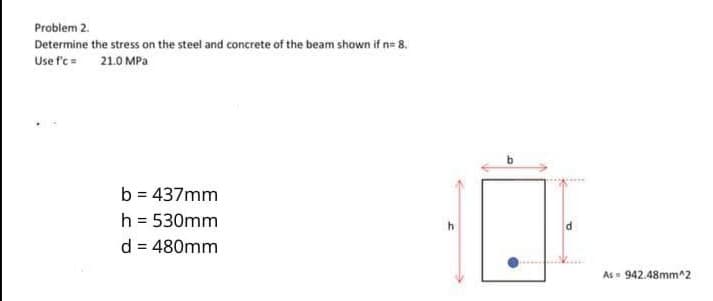 Problem 2.
Determine the stress on the steel and concrete of the beam shown if n= 8.
Use f'c = 21.0 MPa
b = 437mm
h = 530mm
d = 480mm
V....
As= 942.48mm^2

