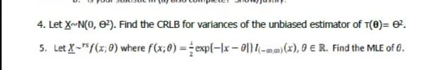 4. Let X~N(0, 0²). Find the CRLB for variances of the unbiased estimator of T(8)= 0.
5. Let X-Sf(x; 0) where f(x;0) = exp{-|x – 0|}(-a,)(x), 9 E R. Find the MLE of 0.
