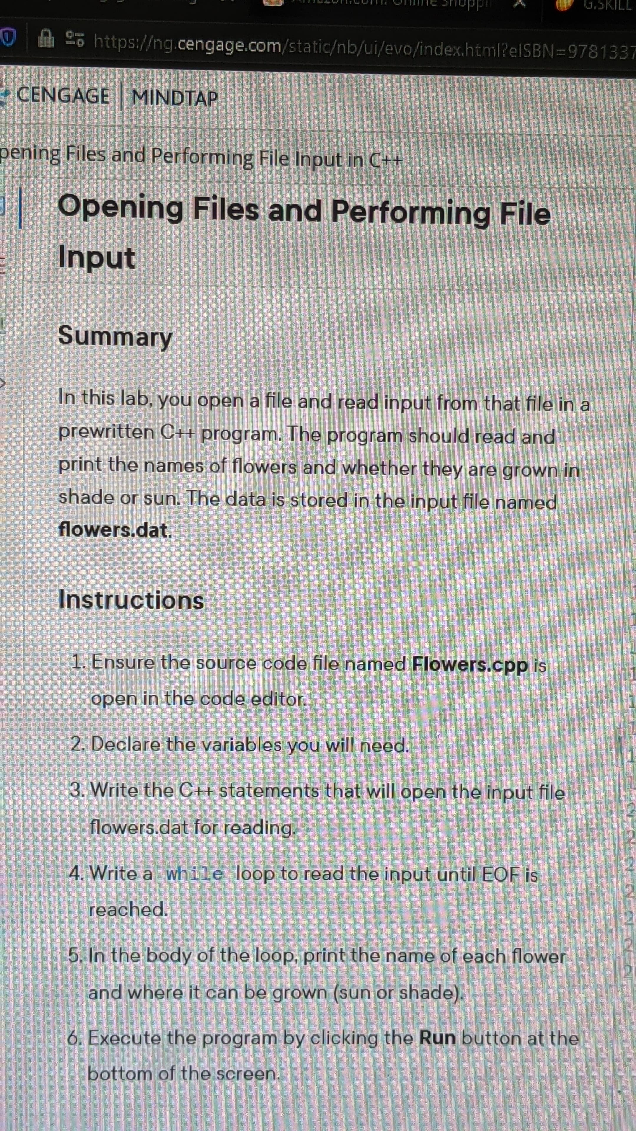 In this lab, you open a file and read input from that file in a
prewritten C++ program. The program should read and
print the names of flowers and whether they are grown in
shade or sun. The data is stored in the input file named
flowers.dat.
