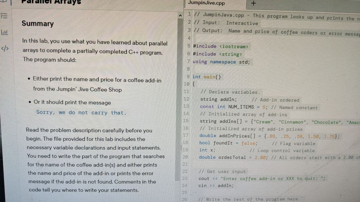 ays
JumpinJive.cpP
1 // JumpinJava.cpp - This program looks up and prints the n
Summary
2 // Input:
Interactive
3//Output: Name and price of coffee orders or error messag
4.
In this lab, you use what you have learned about parallel
5. #include <iostream>
</>
arrays to complete a partially completed C++ program.
6 #include <string>
The program should:
7 using namespace std;
8)
• Either print the name and price for a coffee add-in
9 int main()
10 {
from the Jumpin' Jive Coffee Shop
|11
/ Declare variables
• Or it should print the message
12
string addIn;
/ Add-in ordered
13
const int NUM ITEMS
5; // Named constant
Sorry, we do not carry that.
14
WInitialized array of add-ins
string addIns[]
//Initiaized array of add-in prices
15
{"Cream", "Cinnamon", "Chocolate", "Amar
Read the problem description carefully before you
16
17
double addInPrices[]
{.89, .25, . 59, 1.50, 1.75};
/ Flag variable
begin. The file provided for this lab includes the
18
bool foundIt = false;
necessary variable declarations and input statements.
19
int x
//Loop control variable
double orderTotal = 2.00; // All orders start with a 2.00 ch
You need to write the part of the program that searches
20
21
22
for the name of the coffee add-in(s) and either prints
the name and price of the add-in or prints the error
// Get user input
23
cout << "Enter coffee add-in or XXX to quit:
message if the add-in is not found. Comments in the
24
cin >> addIn;
code tell you where to write your statements.
25
26
7/ Write the rest of the program here
