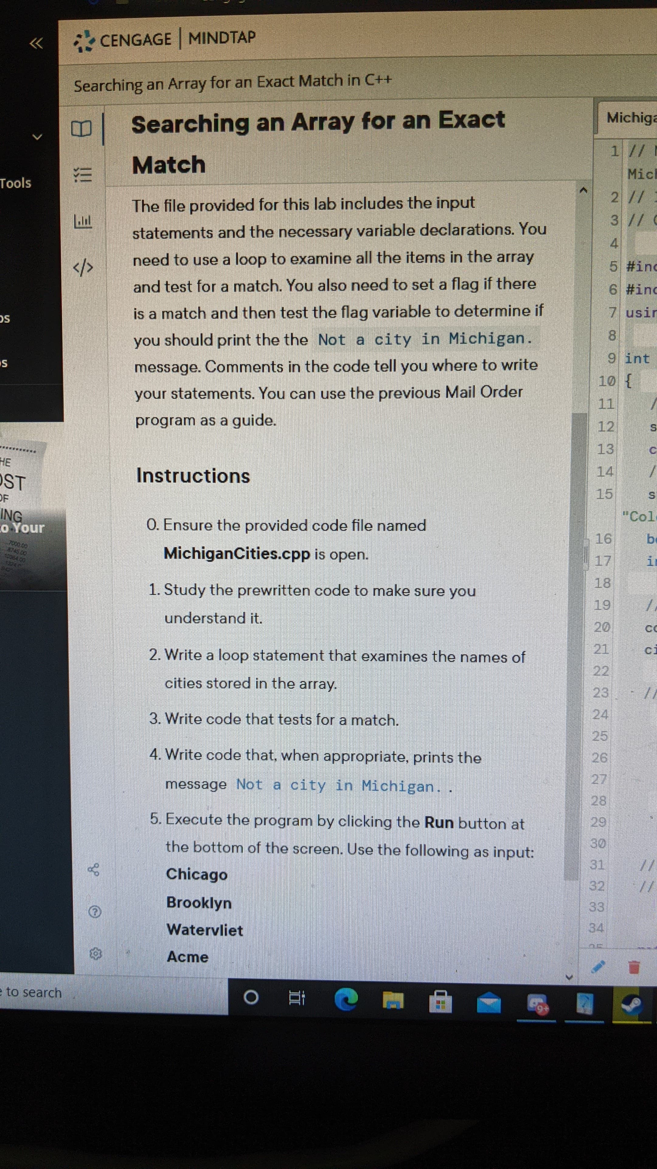 The file provided for this lab includes the input
statements and the necessary variable declarations. You
need to use a loop to examine all the items in the array
and test for a match. You also need to set a flag if there
is a match and then test the flag variable to determine if
you should print the the Not a city in Michigan.
message. Comments in the code tell you where to write
your statements. You can use the previous Mail Order
program as a guide.
