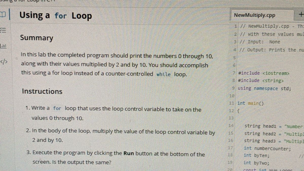 D Using a for Loop
NewMultiply.cpPp
+.
M NexMultiply.cpp Th
!!
21/With these values oul
Summary
3.// Input: None
4l./Output: Prints the nu
In this lab the completed program should print the numbers 0 through 10,
along with their values multiplied by 2 and by 10. You should accomplish
</>
this using a for loop instead of a counter-controlled while loop.
#include <iostream>
8#include <stringx
9using namespace std;
Instructions
31 int main()
1. Write a for loop that uses the loop control variable to take on the
values 0 through 10.
string headi
Number.
2. In the body of the loop, multiply the value of the loop control variable by
string head2 - Multipl
string headB
int numberCounter;
2 and by 10.
3. Execute the program by clicking the Run button at the bottom of the
int byTen;
screen. Is the output the same?
int byTwo;
