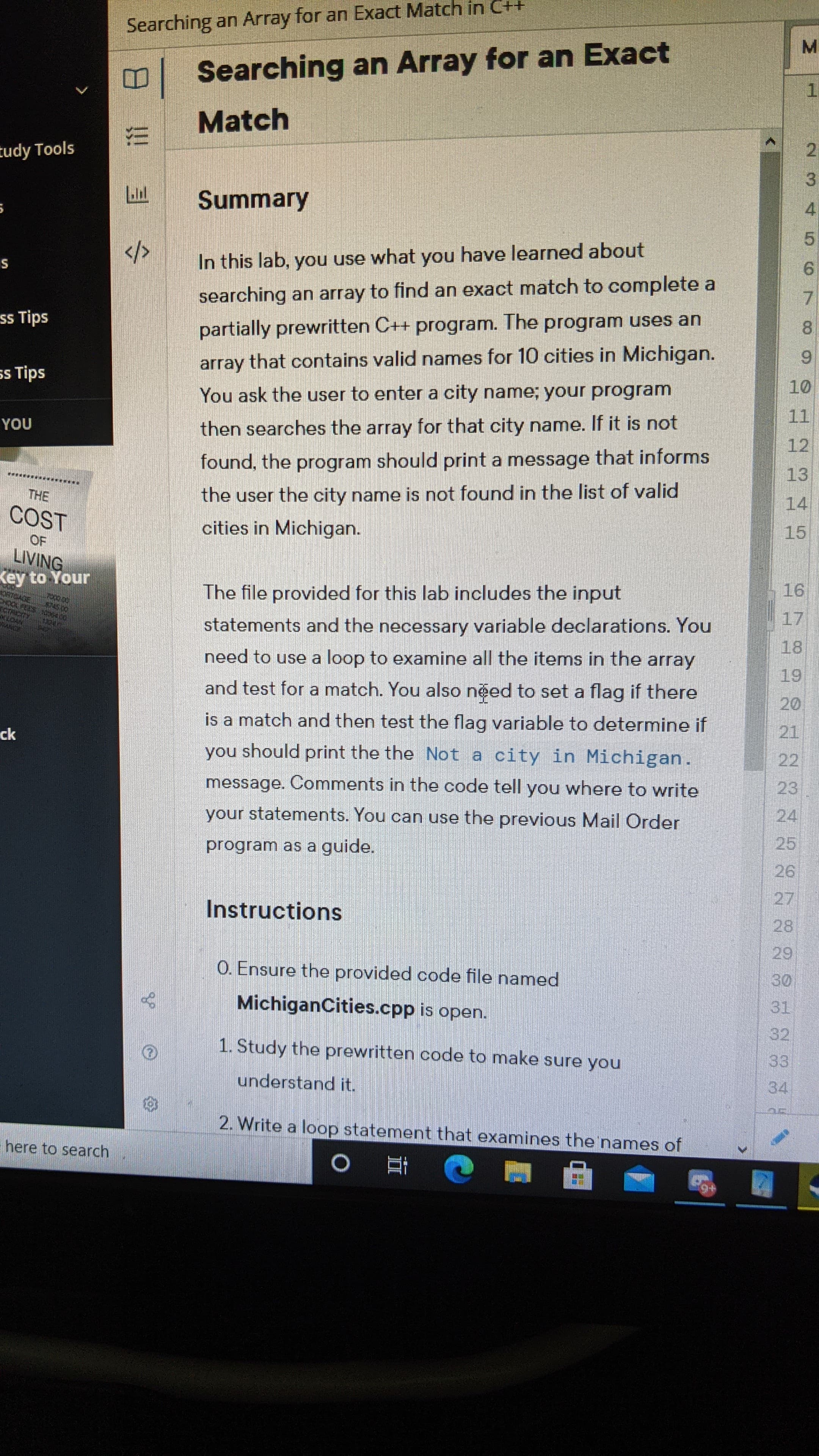 In this lab, you use what you have learned about
searching an array to find an exact match to complete a
partially prewritten C++ program. The program uses an
array that contains valid names for 10 cities in Michigan.
You ask the user to enter a city name; your program
then searches the array for that city name. If it is not
found, the program should print a message that informs
the user the city name is not found in the list of valid
cities in Michigan.
