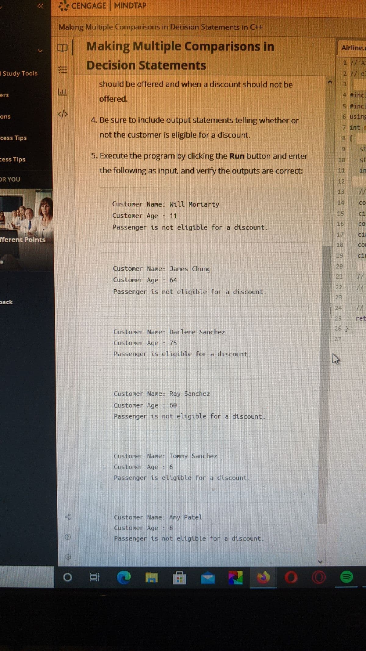 2 CENGAGE MINDTAP
Making Multiple Comparisons in Decision Statements in C++
Making Multiple Comparisons in
Airline.c
Decision Statements
1// Ai
2// el
Study Tools
should be offered and when a discount should not be
4 #incl
ers
offered.
s #incl
6 using
ons
4. Be sure to include output statements telling whether or
7 int =
cess Tips
not the customer is eligible for a discount.
9 st
5. Execute the program by clicking the Run button and enter
cess Tips
st
in
10
the following as input, and verify the outputs are correct:
11
DR YOU
12
13
Customer Name: Will Moriarty
14
Custoner Age : 11
15
ci
Passenger is not eligible for a discount.
16
co
17
ci
fferent Points
18
coD
19
cir
Customer Name: James Chung
20
21
Custoner Age : 64
22
Passenger is not eligible for a discount.
23
pack
24
//
ret
26)
25
Custoner Nane: Darlene Sanchez
27
Customer Age : 75
Passenger is eligible for a discount.
Customer Nane: Ray Sanchez
Customer Age : 60
Passenger is not eligible for a discount
Custoner Name: Tommy Sanchez
Customer Age 6
Passenger is eligible for a discount.
Customer Nane: Amy Patel
Custoner Age 8
Passenger is not eligible for a discount.
0耳
ヨ令
