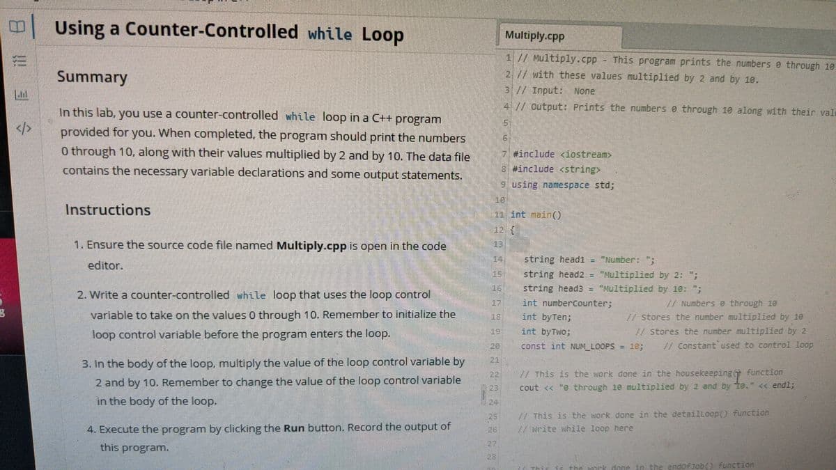 Using a Counter-Controlled while Loop
Multiply.cpp
1// Multiply.cpp This program prints the numbers e through 10
Summary
2 // with these values multiplied by 2 and by 10.
31//Input None
4 // output: Prints the numbers e through 10 along with their val
In this lab, you use a counter-controlled while loop in a C++ program
</>
provided for you. When completed, the program should print the numbers
0 through 10, along with their values multiplied by 2 and by 10. The data file
-7#include <iostrean
contains the necessary variable declarations and some output statements.
8 #include <string
9using namespace std;
Instructions
11 int nain()
12 (
1. Ensure the source code file named Multiply.cpp is open in the code
string head1 = "Number: ";
editor.
string head2 = "Nultiplied by 2: ;
string head3 = "Multiplied by 10: ";
int numbercounter;
int byTen;
151
2. Write a counter-controlled while loop that uses the loop control
7/ Numbers e through 10
// stores the number mulItiplied by 10
variable to take on the values 0 through 10. Remenmber to initialize the
loop control variable before the program enters the loop.
19: int byTwo;
/stores the number multiplied by 2
const int NUM_LOOPS = 10;
// Constant used to control loop
3. In the body of the loop, multiply the value of the loop control variable by
-This is the work done in the housekeeping(T function
cout << "e through 10 multiplied by 2 and by te." <c end%;
22
2 and by 10. Remember to change the value of the loop control variable
in the body of the loop.
W This is the work done in the detailloop() function
//write while loop here
25
4. Execute the program by clicking the Run button. Record the output of
26
this program.
27
28
in the endoFJob() function
