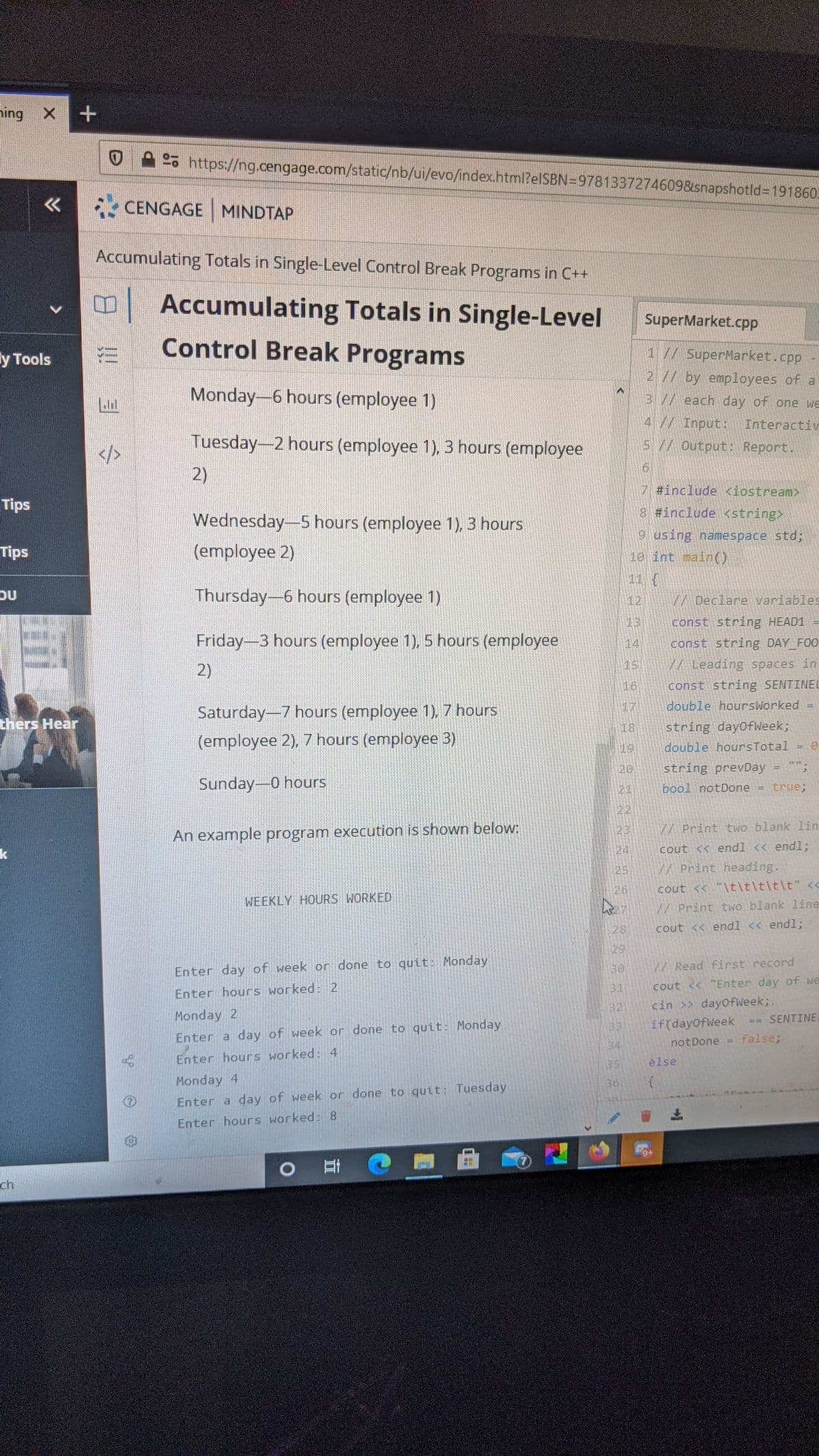ning X
o https://ng.cengage.com/static/nb/ui/evo/index.html?elSBN=9781337274609&snapshotld%3D191860.
CENGAGE MINDTAP
Accumulating Totals in Single-Level Control Break Programs in C++
日1
Accumulating Totals in Single-Level
SuperMarket.cpp
Control Break Programs
1 // SuperMarket.cpp
2 // by employees of a
у Тools
Monday-6 hours (employee 1)
3// each day of one we
4 // Input: Interactiv
5 // Output: Report.
Tuesday-2 hours (employee 1), 3 hours (employee
2)
#include <iostream>
Tips
8 #include <string>
Wednesday-5 hours (employee 1), 3 hours
9 using namespace std;
10 int main()
Tips
(employee 2)
11 {
OU
Thursday-6 hours (employee 1)
12
W Declare variables
const string HEAD1
Friday-3 hours (employee 1), 5 hours (employee
14
const string DAY FOO
2)
15
W Leading spaces in
const string SENTINEL
double hoursWorked
16
17
Saturday-7 hours (employee 1), 7 hours
thers Hear
string dayofWeek;
double hoursTotal
18
(employee 2), 7 hours (employee 3)
19
20
string prevDay
!!
Sunday-0 hours
bool notDone
true;
21
!!
22
23
W Print two blank 1in
An example program execution is shown below:
k
24
cout << endl << endl;
25
W Print heading.
cout << "\t\t\t\t\t" <<
A Print two blank line
26
WEEKLY HOURS WORKED
28
cout << endl << endl;
29
Enter day of week or done to quit: Monday
130
A Read first record
31
cout << "Enter day of we
Enter hours worked: 2
cin >> dayofWeek;.
if(dayOfWeek
32
Monday 2
SENTINEL
Enter a day of week or done to quit: Monday
false;
34
notDone
Enter hours worked: 4
else
35
Monday 4
36
Enter a day of week or done to quit: Tuesday
上
Enter hours worked: 8
ch
