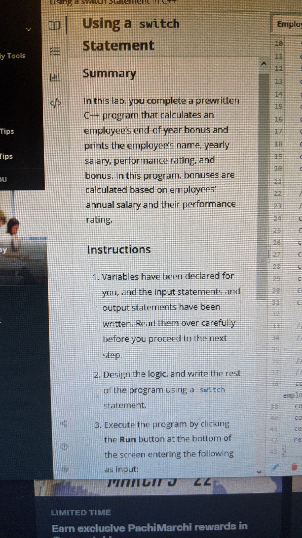 O Using a switch
Employ
Statement
18
ly Tools
11
12
Summary
13
14
In this lab, you complete a prewritten
</>
15
C+ program that calculates an
16
employee's end-of-year bonus and
prints the employee's name, yearly
Tips
17
18
Tips
19
salary, performance rating, and
20
bonus. In this program, bonuses are
calculated based on employees'
21
22
annual salary and their performance
rating.
23
24
25
26
ay
Instructions
27
28
1. Variables have been declared for
29.
C:
30
you, and the input statements and
31
output statements have been
32
written, Read them over carefully
33
before you proceed to the next
34
35
step.
36
32
2. Design the logic, and write the rest
38
CO
of the program using a switch
emplo
statement.
39
CO
40
CO
3. Execute the program by clicking
41
CO
the Run button at the bottom of
42
re
43
the screen entering the following
as input:
LIMITED TIME
Earn exclusive PachiMarchi rewards in
