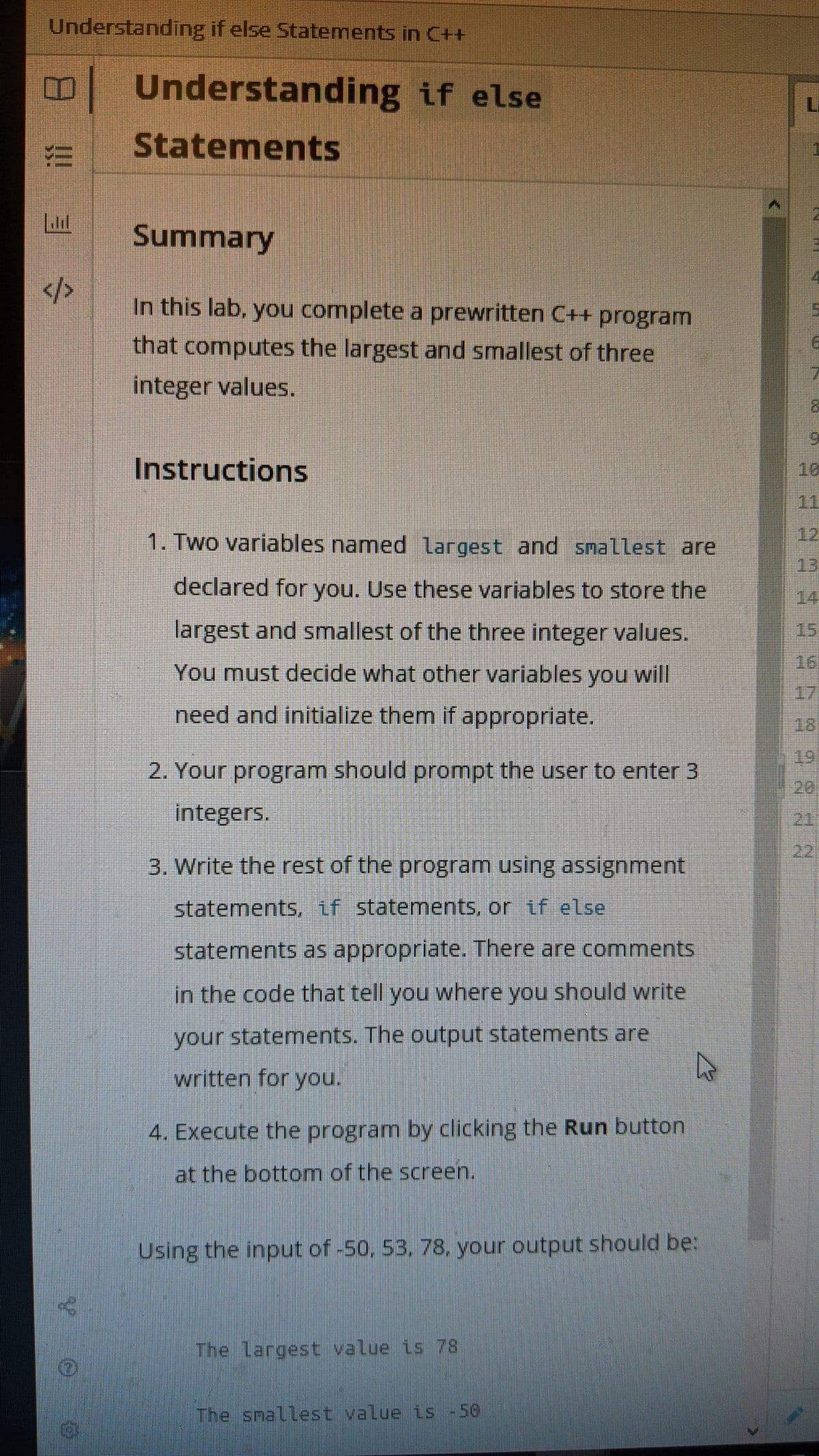 Understanding if else Statements in C++
B Understanding if else
Statements
Ll
Summary
14
</>
In this lab, you complete a prewritten C++ program
that computes the largest and smallest of three
integer values.
Instructions
10
11
1. Two variables named largest and smallest are
12
13
declared for you. Use these variables to store the
14
largest and smallest of the three integer values.
15
16
You must decide what other variables you will
17
need and initialize them if appropriate.
18
19
2. Your program should prompt the user to enter 3
20
integers.
21
22
3. Write the rest of the program using assignment
statements, if statements, or if else
statements as appropriate. There are comments
in the code that tell you where you should write
your statements. The output statements are
written for you.
4. Execute the program by clicking the Run button
at the bottom of the screen.
Using the input of -50, 53, 78. your output should be:
The largest value is 78
The snallest value is -50
!!
