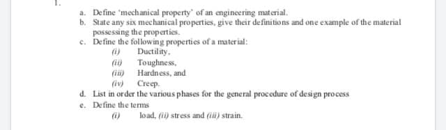 a. Define 'mechanical property' of an engineering material.
b. State any six mechanical properties, give their definitions and one example of the material
possessing the properties.
e. Define the following properties of a material:
(i)
Ductility.
(ii)
Toughness,
(ii) Hardness, and
(iv) Creep.
d. List in order the various phases for the general procedure of design process
e. Define the terms
6)
load, (ii) stress and (iüi) strain.
